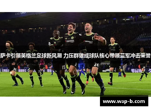 萨卡引领英格兰足球新风潮 力压群雄成球队核心带领蓝军冲击荣誉