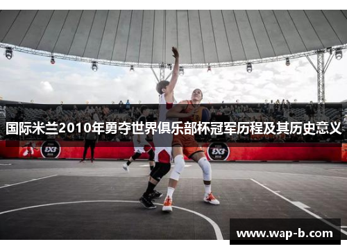 国际米兰2010年勇夺世界俱乐部杯冠军历程及其历史意义