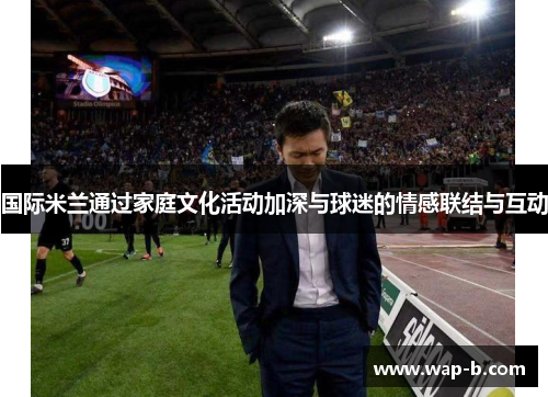国际米兰通过家庭文化活动加深与球迷的情感联结与互动