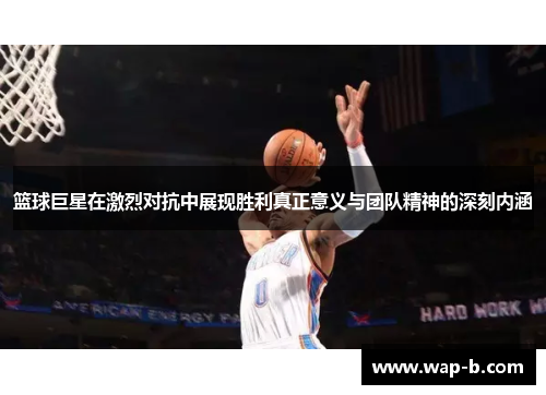 篮球巨星在激烈对抗中展现胜利真正意义与团队精神的深刻内涵