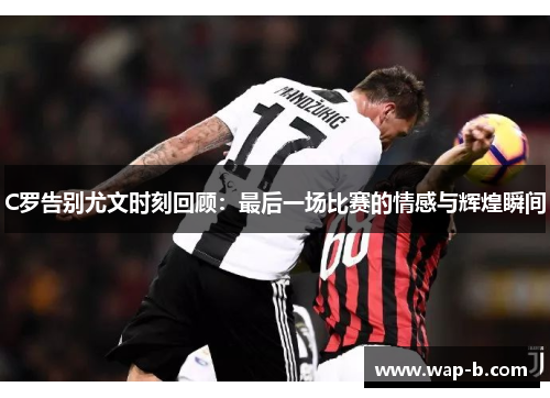 C罗告别尤文时刻回顾：最后一场比赛的情感与辉煌瞬间