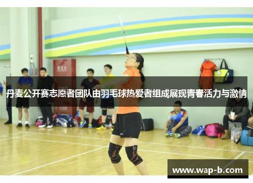 丹麦公开赛志愿者团队由羽毛球热爱者组成展现青春活力与激情