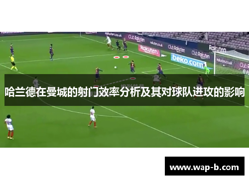 哈兰德在曼城的射门效率分析及其对球队进攻的影响