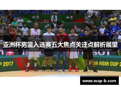 亚洲杯男篮入选赛五大焦点关注点解析展望
