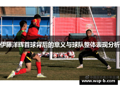 伊藤洋辉首球背后的意义与球队整体表现分析