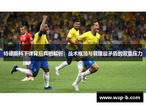 特德斯科下课背后真相解析：战术瓶颈与管理层矛盾的双重压力