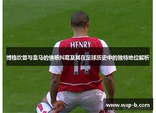 博格坎普与皇马的情感纠葛及其在足球历史中的独特地位解析 博格坎普与皇马的情感纠葛及其在足球历史中的独特地位解析