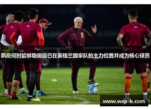 凯恩何时能够稳固自己在英格兰国家队的主力位置并成为核心球员 凯恩何时能够稳固自己在英格兰国家队的主力位置并成为核心球员