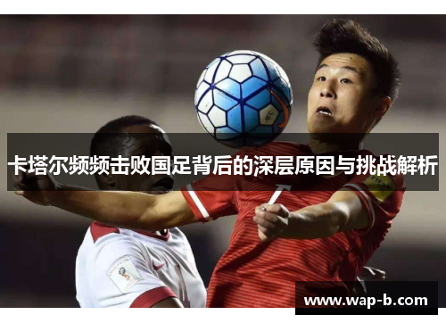 卡塔尔频频击败国足背后的深层原因与挑战解析 卡塔尔频频击败国足背后的深层原因与挑战解析