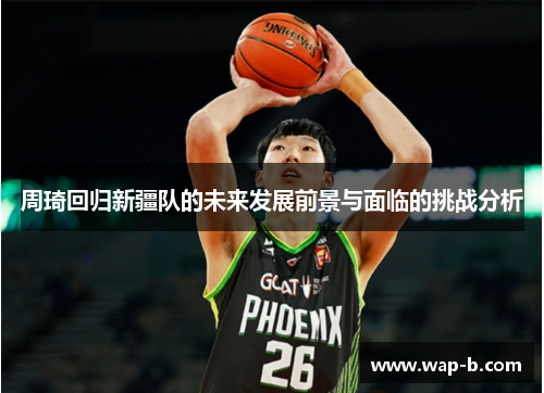 周琦回归新疆队的未来发展前景与面临的挑战分析 周琦回归新疆队的未来发展前景与面临的挑战分析