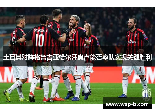 土耳其对阵格鲁吉亚恰尔汗奥卢能否率队实现关键胜利 土耳其对阵格鲁吉亚恰尔汗奥卢能否率队实现关键胜利