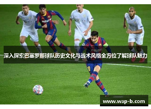 深入探索巴塞罗那球队历史文化与战术风格全方位了解球队魅力