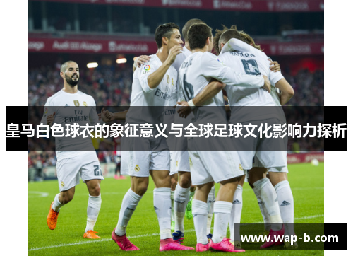 皇马白色球衣的象征意义与全球足球文化影响力探析 皇马白色球衣的象征意义与全球足球文化影响力探析